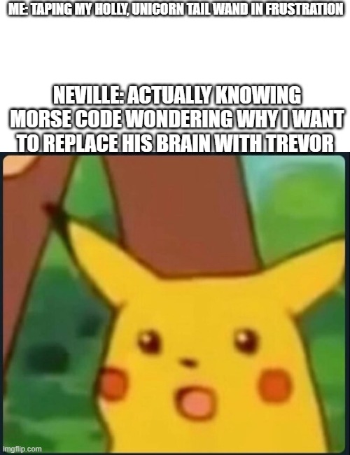 Oh No NeViLlE | ME: TAPING MY HOLLY, UNICORN TAIL WAND IN FRUSTRATION; NEVILLE: ACTUALLY KNOWING MORSE CODE WONDERING WHY I WANT TO REPLACE HIS BRAIN WITH TREVOR | image tagged in surprised pikachu | made w/ Imgflip meme maker