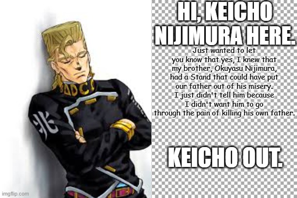 Keicho Nijimura tells you the truth | HI, KEICHO NIJIMURA HERE. Just wanted to let you know that yes, I knew that my brother, Okuyasu Nijimura, had a Stand that could have put our father out of his misery. I just didn't tell him because I didn't want him to go through the pain of killing his own father. KEICHO OUT. | image tagged in keicho nijimura,jojo's bizarre adventure | made w/ Imgflip meme maker