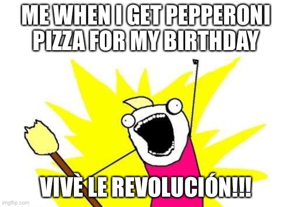 X All The Y Meme | ME WHEN I GET PEPPERONI PIZZA FOR MY BIRTHDAY; VIVÈ LE REVOLUCIÓN!!! | image tagged in memes,x all the y | made w/ Imgflip meme maker