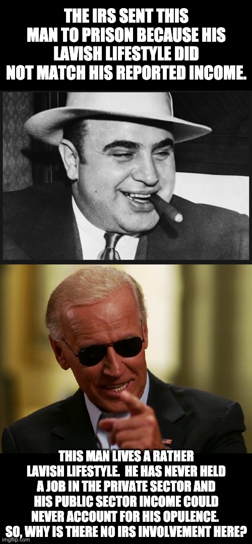 Al Capone justice versus Joe Biden Justice | THE IRS SENT THIS MAN TO PRISON BECAUSE HIS LAVISH LIFESTYLE DID NOT MATCH HIS REPORTED INCOME. THIS MAN LIVES A RATHER LAVISH LIFESTYLE.  HE HAS NEVER HELD A JOB IN THE PRIVATE SECTOR AND HIS PUBLIC SECTOR INCOME COULD NEVER ACCOUNT FOR HIS OPULENCE.  SO, WHY IS THERE NO IRS INVOLVEMENT HERE? | image tagged in cool joe biden,al capone,corruption | made w/ Imgflip meme maker
