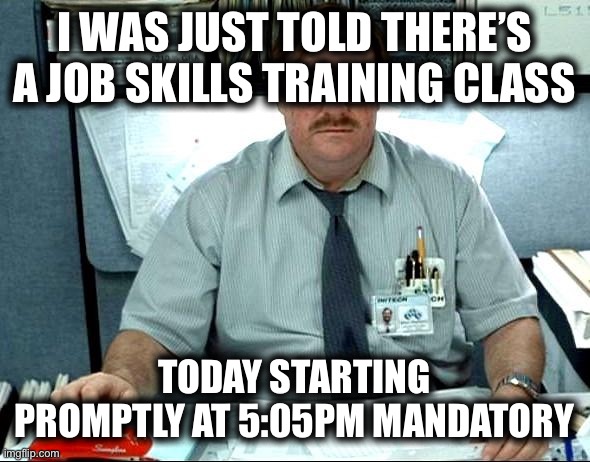 I Was Told There Would Be | I WAS JUST TOLD THERE’S A JOB SKILLS TRAINING CLASS; TODAY STARTING PROMPTLY AT 5:05PM MANDATORY | image tagged in memes,i was told there would be,work sucks | made w/ Imgflip meme maker