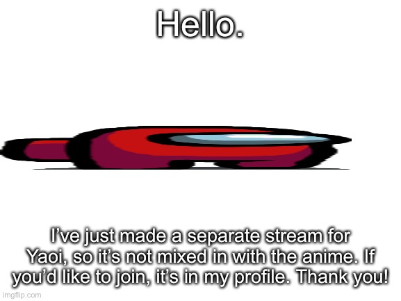 YaOi sTrEaM | Hello. I’ve just made a separate stream for Yaoi, so it’s not mixed in with the anime. If you’d like to join, it’s in my profile. Thank you! | image tagged in blank white template | made w/ Imgflip meme maker