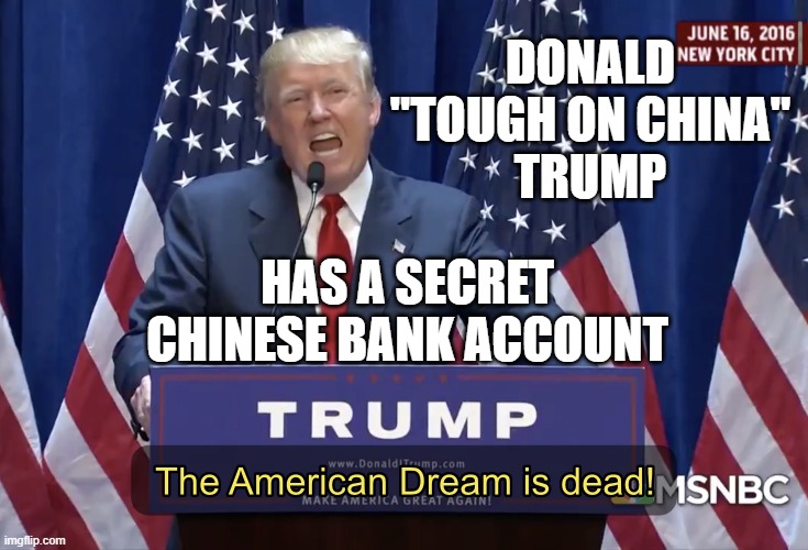 Donald "Tough on China" Trump... Has a secret Chinese bank account | DONALD
"TOUGH ON CHINA"
TRUMP; HAS A SECRET
CHINESE BANK ACCOUNT | image tagged in the american dream is dead | made w/ Imgflip meme maker