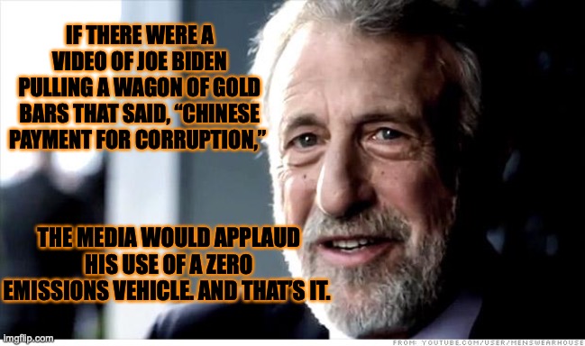 I Guarantee It | IF THERE WERE A VIDEO OF JOE BIDEN PULLING A WAGON OF GOLD BARS THAT SAID, “CHINESE PAYMENT FOR CORRUPTION,”; THE MEDIA WOULD APPLAUD HIS USE OF A ZERO EMISSIONS VEHICLE. AND THAT’S IT. | image tagged in memes,i guarantee it | made w/ Imgflip meme maker