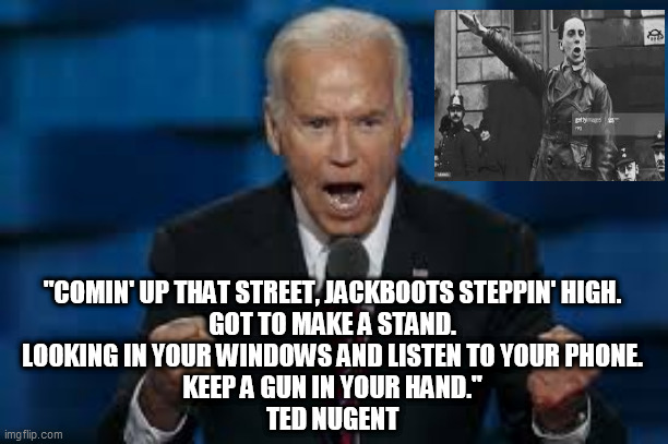 biden corruption | "COMIN' UP THAT STREET, JACKBOOTS STEPPIN' HIGH.
GOT TO MAKE A STAND.
LOOKING IN YOUR WINDOWS AND LISTEN TO YOUR PHONE.
KEEP A GUN IN YOUR HAND."
TED NUGENT | image tagged in joe biden,censorship,radical left,hunter biden,election,corrupt biden | made w/ Imgflip meme maker