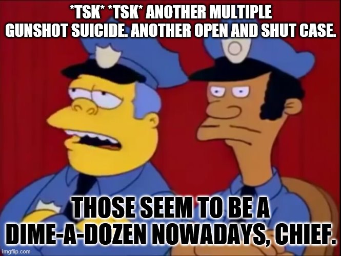 Chief Wiggum | *TSK* *TSK* ANOTHER MULTIPLE GUNSHOT SUICIDE. ANOTHER OPEN AND SHUT CASE. THOSE SEEM TO BE A DIME-A-DOZEN NOWADAYS, CHIEF. | image tagged in chief wiggum | made w/ Imgflip meme maker