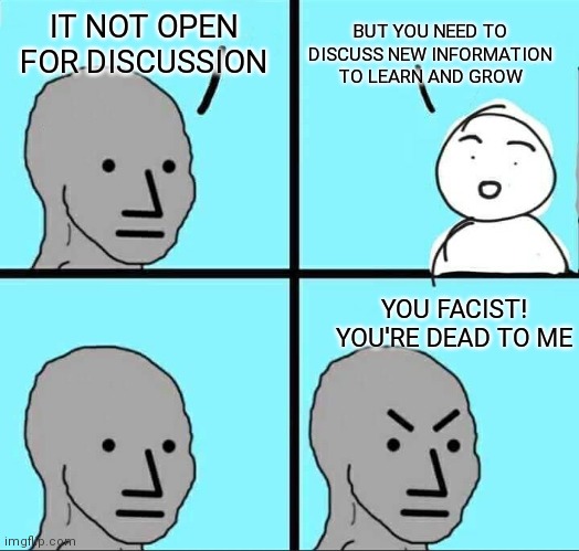 NPC Meme | BUT YOU NEED TO DISCUSS NEW INFORMATION TO LEARN AND GROW; IT NOT OPEN FOR DISCUSSION; YOU FACIST! YOU'RE DEAD TO ME | image tagged in npc meme | made w/ Imgflip meme maker