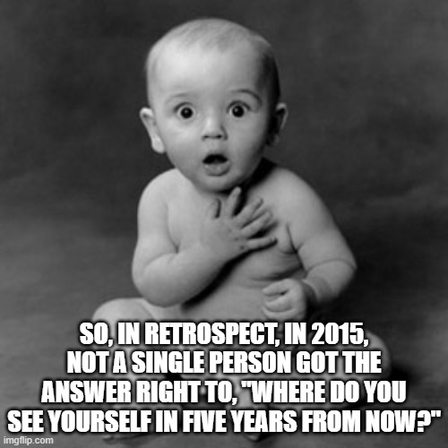 True...true | SO, IN RETROSPECT, IN 2015, NOT A SINGLE PERSON GOT THE ANSWER RIGHT TO, "WHERE DO YOU SEE YOURSELF IN FIVE YEARS FROM NOW?" | image tagged in surprised | made w/ Imgflip meme maker