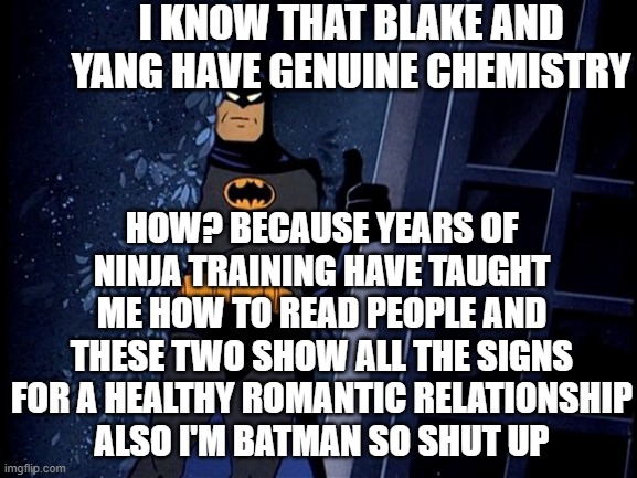 Batman Thumbs Up | I KNOW THAT BLAKE AND YANG HAVE GENUINE CHEMISTRY; HOW? BECAUSE YEARS OF NINJA TRAINING HAVE TAUGHT ME HOW TO READ PEOPLE AND THESE TWO SHOW ALL THE SIGNS FOR A HEALTHY ROMANTIC RELATIONSHIP
ALSO I'M BATMAN SO SHUT UP | image tagged in batman thumbs up,rwby,bumblebee | made w/ Imgflip meme maker
