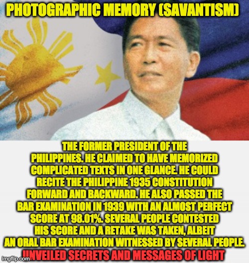 PHOTOGRAPHIC MEMORY (SAVANTISM); THE FORMER PRESIDENT OF THE PHILIPPINES. HE CLAIMED TO HAVE MEMORIZED COMPLICATED TEXTS IN ONE GLANCE. HE COULD RECITE THE PHILIPPINE 1935 CONSTITUTION FORWARD AND BACKWARD. HE ALSO PASSED THE BAR EXAMINATION IN 1939 WITH AN ALMOST PERFECT SCORE AT 98.01%. SEVERAL PEOPLE CONTESTED HIS SCORE AND A RETAKE WAS TAKEN, ALBEIT AN ORAL BAR EXAMINATION WITNESSED BY SEVERAL PEOPLE. UNVEILED SECRETS AND MESSAGES OF LIGHT | image tagged in savantism | made w/ Imgflip meme maker