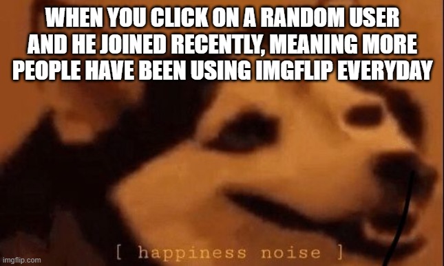H.E.P | WHEN YOU CLICK ON A RANDOM USER AND HE JOINED RECENTLY, MEANING MORE PEOPLE HAVE BEEN USING IMGFLIP EVERYDAY | image tagged in happiness noise | made w/ Imgflip meme maker