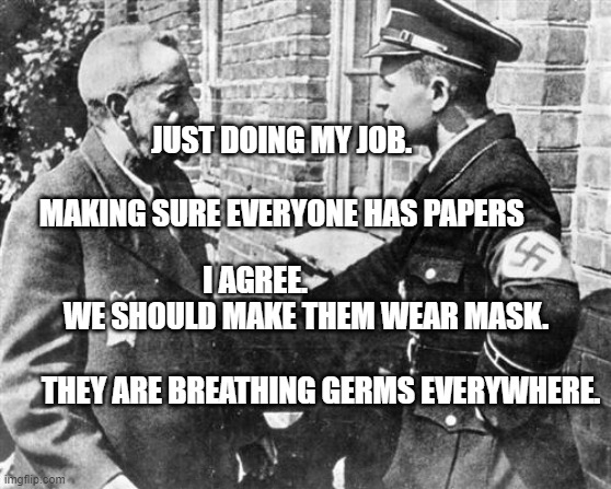 Nazi speaking to Jew | JUST DOING MY JOB.                                             MAKING SURE EVERYONE HAS PAPERS; I AGREE.                  WE SHOULD MAKE THEM WEAR MASK.                        
      THEY ARE BREATHING GERMS EVERYWHERE. | image tagged in nazi speaking to jew | made w/ Imgflip meme maker