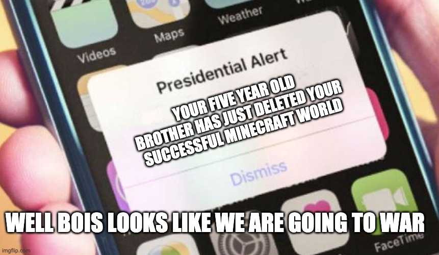Presidential Alert Meme | YOUR FIVE YEAR OLD BROTHER HAS JUST DELETED YOUR SUCCESSFUL MINECRAFT WORLD; WELL BOIS LOOKS LIKE WE ARE GOING TO WAR | image tagged in memes,presidential alert | made w/ Imgflip meme maker