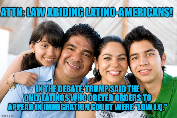 He Said It!  Check The Tape! | ATTN: LAW ABIDING LATINO-AMERICANS! IN THE DEBATE, TRUMP SAID THE ONLY LATINOS WHO OBEYED ORDERS TO APPEAR IN IMMIGRATION COURT WERE "LOW I.Q." | image tagged in politics | made w/ Imgflip meme maker