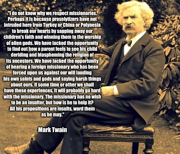 Mark Twain on Missionaries | "I do not know why we respect missionaries. 
Perhaps it is because proselytizers have not 
intruded here from Turkey or China or Polynesia 
to break our hearts by sapping away our 
children's faith and winning them to the worship 
of alien gods. We have lacked the opportunity 
to find out how a parent feels to see his child 
deriding and blaspheming the religion of 
its ancestors. We have lacked the opportunity 
of hearing a foreign missionary who has been 
forced upon us against our will lauding 
his own saints and gods and saying harsh things 
about ours. If some time or other we shall 
have these experiences, it will probably go hard 
with the missionary. The missionary has no wish 
to be an insulter, but how is he to help it? 
All his propositions are insults, word them 
as he may."; Mark Twain | image tagged in mark twain,missionaries | made w/ Imgflip meme maker