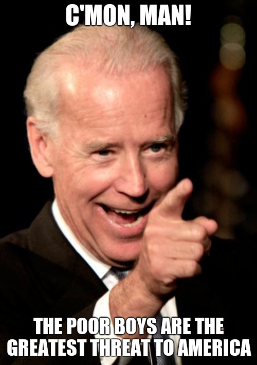 The Poor Boys | C'MON, MAN! THE POOR BOYS ARE THE GREATEST THREAT TO AMERICA | image tagged in memes,smilin biden,dementia,confused old man | made w/ Imgflip meme maker