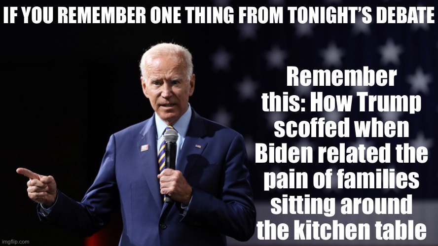 We already knew Trump was a liar, a racist, an anti-science moron. What this moment revealed is that he lacks any empathy. | Remember this: How Trump scoffed when Biden related the pain of families sitting around the kitchen table; IF YOU REMEMBER ONE THING FROM TONIGHT’S DEBATE | image tagged in joe biden patriotic,election 2020,trump is a moron,trump is an asshole,2020 elections,presidential debate | made w/ Imgflip meme maker