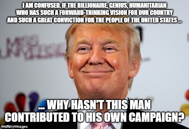 Why Hasn't he contributed to his own campaign | I AM CONFUSED. IF THE BILLIONAIRE, GENIUS, HUMANITARIAN WHO HAS SUCH A FORWARD-THINKING VISION FOR OUR COUNTRY AND SUCH A GREAT CONVICTION FOR THE PEOPLE OF THE UNITED STATES ... ... WHY HASN'T THIS MAN CONTRIBUTED TO HIS OWN CAMPAIGN? | image tagged in donald trump approves | made w/ Imgflip meme maker