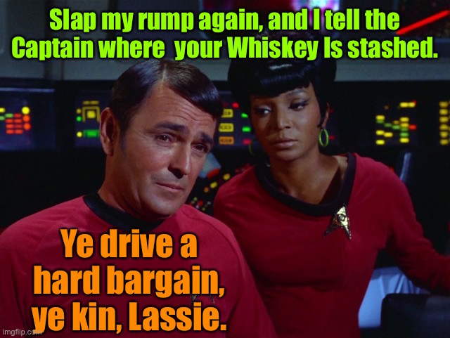 Scotty and Uhura | Slap my rump again, and I tell the Captain where  your Whiskey Is stashed. Ye drive a hard bargain, ye kin, Lassie. | image tagged in scotty and uhura | made w/ Imgflip meme maker