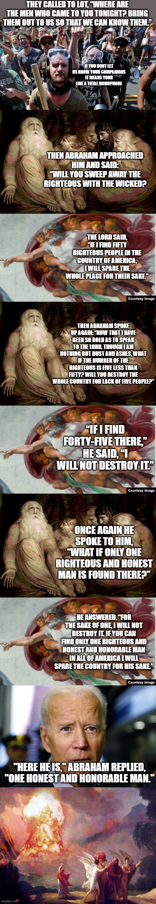 an honorable man? | THEY CALLED TO LOT, “WHERE ARE THE MEN WHO CAME TO YOU TONIGHT? BRING THEM OUT TO US SO THAT WE CAN KNOW THEM.”; IF YOU DONT LET US KNOW YOUR COMPANIONS IT MEANS YOUR LIKE A TOTAL HOMOPHOBE; THEN ABRAHAM APPROACHED HIM AND SAID: “WILL YOU SWEEP AWAY THE RIGHTEOUS WITH THE WICKED? THE LORD SAID, “IF I FIND FIFTY RIGHTEOUS PEOPLE IN THE COUNTRY OF AMERICA, I WILL SPARE THE WHOLE PLACE FOR THEIR SAKE.”; THEN ABRAHAM SPOKE UP AGAIN: “NOW THAT I HAVE BEEN SO BOLD AS TO SPEAK TO THE LORD, THOUGH I AM NOTHING BUT DUST AND ASHES, WHAT IF THE NUMBER OF THE RIGHTEOUS IS FIVE LESS THAN FIFTY? WILL YOU DESTROY THE WHOLE COUNTRY FOR LACK OF FIVE PEOPLE?”; “IF I FIND FORTY-FIVE THERE,” HE SAID, “I WILL NOT DESTROY IT.”; ONCE AGAIN HE SPOKE TO HIM, “WHAT IF ONLY ONE RIGHTEOUS AND HONEST MAN IS FOUND THERE?”; HE ANSWERED, “FOR THE SAKE OF ONE, I WILL NOT DESTROY IT. IF YOU CAN FIND ONLY ONE RIGHTEOUS AND HONEST AND HONORABLE MAN IN ALL OF AMERICA I WILL SPARE THE COUNTRY FOR HIS SAKE.”; "HERE HE IS," ABRAHAM REPLIED, "ONE HONEST AND HONORABLE MAN." | image tagged in politics | made w/ Imgflip meme maker