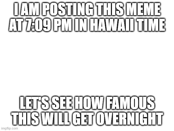 Overnight fame | I AM POSTING THIS MEME AT 7:09 PM IN HAWAII TIME; LET'S SEE HOW FAMOUS THIS WILL GET OVERNIGHT | image tagged in blank white template | made w/ Imgflip meme maker