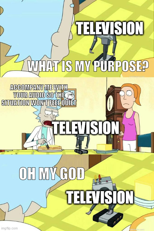 My Daily Life Meme #3 | TELEVISION; WHAT IS MY PURPOSE? ACCOMPANY ME WITH YOUR AUDIO SO THE SITUATION WON'T FEEL QUIET; TELEVISION; OH MY GOD; TELEVISION | image tagged in what's my purpose - butter robot | made w/ Imgflip meme maker