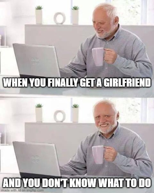 same | WHEN YOU FINALLY GET A GIRLFRIEND; AND YOU DON'T KNOW WHAT TO DO | image tagged in memes,hide the pain harold | made w/ Imgflip meme maker
