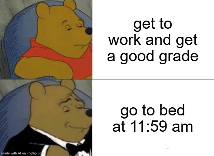 relatable tho | get to work and get a good grade; go to bed at 11:59 am | image tagged in memes,tuxedo winnie the pooh | made w/ Imgflip meme maker