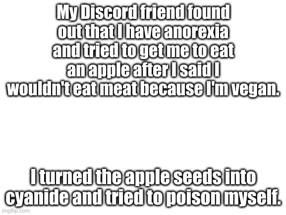 Eating disorders are amazing. | My Discord friend found out that I have anorexia and tried to get me to eat an apple after I said I wouldn't eat meat because I'm vegan. I turned the apple seeds into cyanide and tried to poison myself. | image tagged in blank white template | made w/ Imgflip meme maker