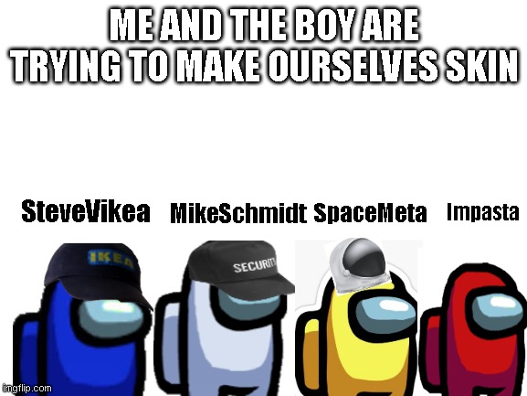 Me and the boys | ME AND THE BOY ARE TRYING TO MAKE OURSELVES SKIN; Impasta; SteveVikea; SpaceMeta; MikeSchmidt | image tagged in blank white template | made w/ Imgflip meme maker