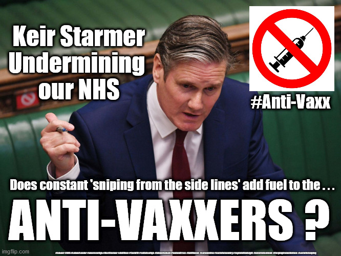 Starmer - fueling AntiVaxxer ? | Keir Starmer
Undermining 
our NHS; #Anti-Vaxx; Does constant 'sniping from the side lines' add fuel to the . . . ANTI-VAXXERS ? #Labour #NHS #LabourLeader #wearecorbyn #KeirStarmer #AntiVaxx #Covid19 #cultofcorbyn #labourisdead #testandtrace #AntiVaxxer #coronavirus #socialistsunday #captainHindsight #nevervotelabour #Carpingfromsidelines #socialistanyday | image tagged in keir starmer labour,labourisdead cultofcorbyn,antivaxx antivaxxer,corona virus covid19,nhs test track trace,capt hindsight | made w/ Imgflip meme maker