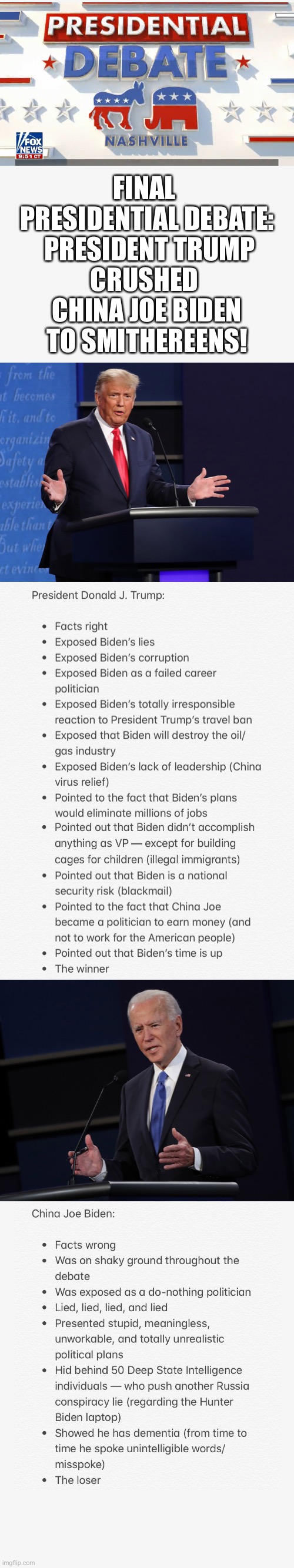 Final Presidential Debate 2020: President Donald J. Trump crushed China Joe Biden to smithereens! | FINAL 
PRESIDENTIAL DEBATE:

 PRESIDENT TRUMP CRUSHED 
CHINA JOE BIDEN TO SMITHEREENS! | image tagged in president trump,donald trump,joe biden,election 2020,presidential debate,trump 2020 | made w/ Imgflip meme maker