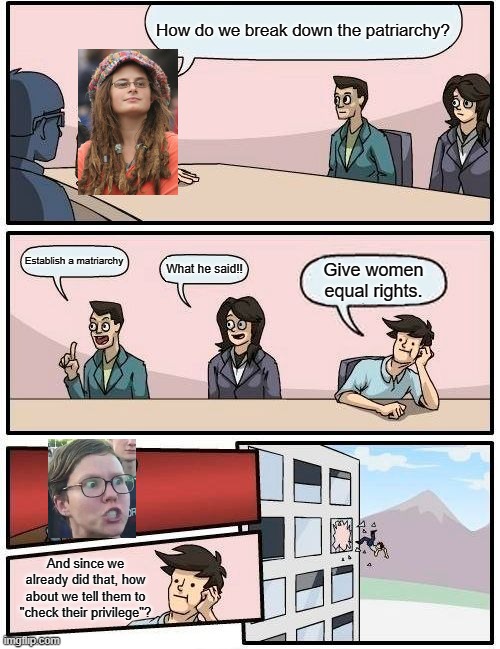 Feminazi meeting suggestion | How do we break down the patriarchy? Establish a matriarchy; What he said!! Give women equal rights. And since we already did that, how about we tell them to "check their privilege"? | image tagged in memes,boardroom meeting suggestion,feminism,feminazi | made w/ Imgflip meme maker