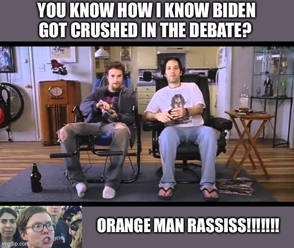 You know how I know you're gay | YOU KNOW HOW I KNOW BIDEN GOT CRUSHED IN THE DEBATE? ORANGE MAN RASSISS!!!!!!! | image tagged in you know how i know you're gay | made w/ Imgflip meme maker