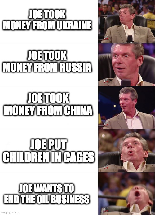 That last part is where Ol' Joe lost the election | JOE TOOK MONEY FROM UKRAINE; JOE TOOK MONEY FROM RUSSIA; JOE TOOK MONEY FROM CHINA; JOE PUT CHILDREN IN CAGES; JOE WANTS TO END THE OIL BUSINESS | image tagged in vince mcmahon reaction,joe biden,dnc,democrats | made w/ Imgflip meme maker