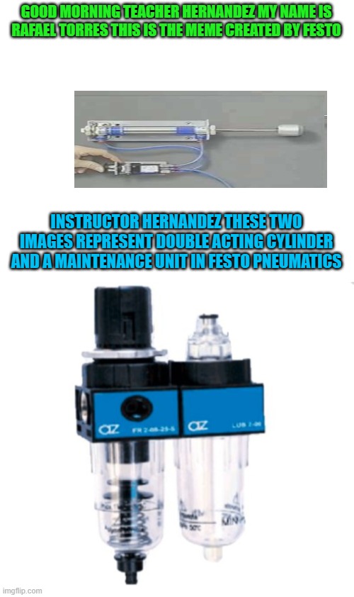English homework Rafael | GOOD MORNING TEACHER HERNANDEZ MY NAME IS RAFAEL TORRES THIS IS THE MEME CREATED BY FESTO; INSTRUCTOR HERNANDEZ THESE TWO IMAGES REPRESENT DOUBLE ACTING CYLINDER AND A MAINTENANCE UNIT IN FESTO PNEUMATICS | image tagged in make your own meme | made w/ Imgflip meme maker