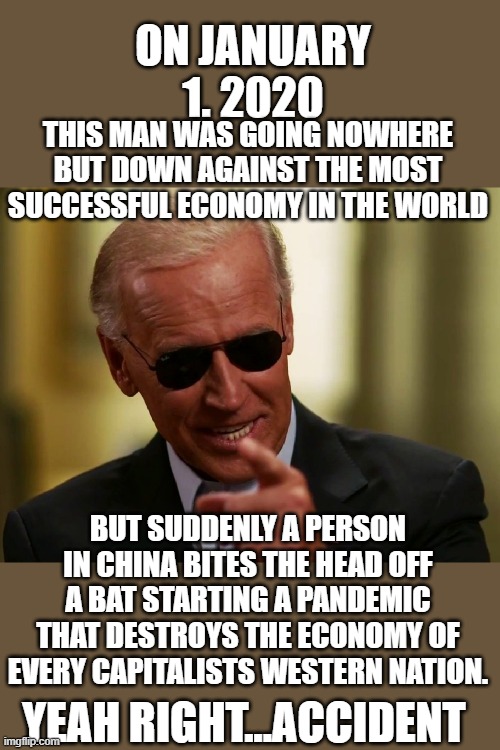 yep | ON JANUARY 1. 2020; THIS MAN WAS GOING NOWHERE BUT DOWN AGAINST THE MOST SUCCESSFUL ECONOMY IN THE WORLD; BUT SUDDENLY A PERSON IN CHINA BITES THE HEAD OFF A BAT STARTING A PANDEMIC THAT DESTROYS THE ECONOMY OF EVERY CAPITALISTS WESTERN NATION. YEAH RIGHT...ACCIDENT | image tagged in joe biden,democrats,communist china,2020 elections | made w/ Imgflip meme maker