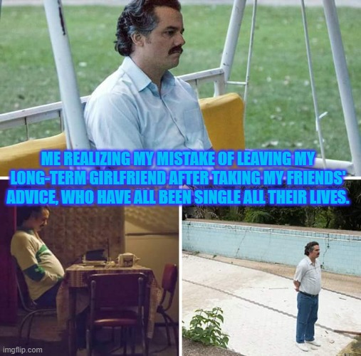 back to single life | ME REALIZING MY MISTAKE OF LEAVING MY LONG-TERM GIRLFRIEND AFTER TAKING MY FRIENDS' ADVICE, WHO HAVE ALL BEEN SINGLE ALL THEIR LIVES. | image tagged in memes,sad pablo escobar,single life,ive made a huge mistake | made w/ Imgflip meme maker