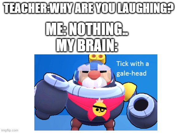 hahahaahahha why am i laughing at this?? | TEACHER:WHY ARE YOU LAUGHING? ME: NOTHING.. MY BRAIN: | image tagged in tick with gale-head | made w/ Imgflip meme maker