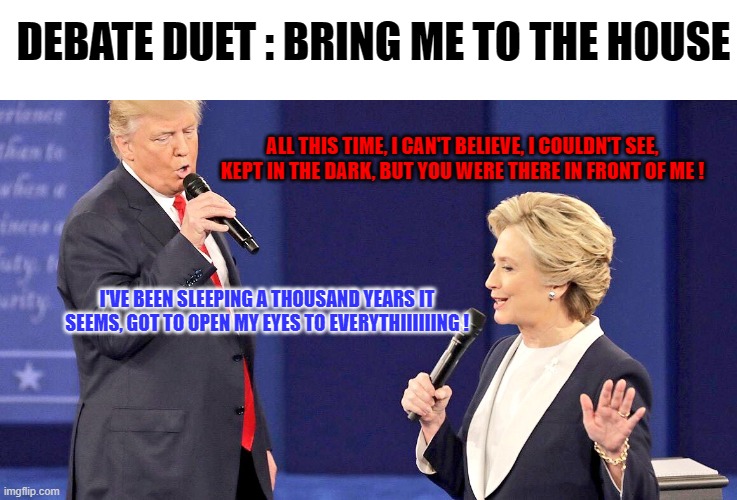 (WAKE ME UP) WAKE ME UP INSIDE (I CAN'T WAKE UP) WAKE ME UP INSIDE (SAVE ME) | DEBATE DUET : BRING ME TO THE HOUSE; ALL THIS TIME, I CAN'T BELIEVE, I COULDN'T SEE, KEPT IN THE DARK, BUT YOU WERE THERE IN FRONT OF ME ! I'VE BEEN SLEEPING A THOUSAND YEARS IT SEEMS, GOT TO OPEN MY EYES TO EVERYTHIIIIIING ! | image tagged in debate duet,memes,trump,hillary clinton,bring me to life | made w/ Imgflip meme maker