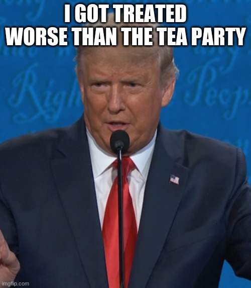 lol why did he say that | I GOT TREATED WORSE THAN THE TEA PARTY | image tagged in donald trump | made w/ Imgflip meme maker