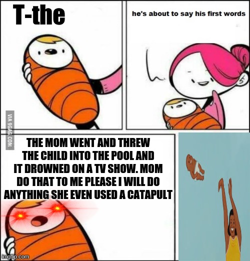 He is About to Say His First Words | T-the; THE MOM WENT AND THREW THE CHILD INTO THE POOL AND IT DROWNED ON A TV SHOW. MOM DO THAT TO ME PLEASE I WILL DO ANYTHING SHE EVEN USED A CATAPULT | image tagged in he is about to say his first words | made w/ Imgflip meme maker