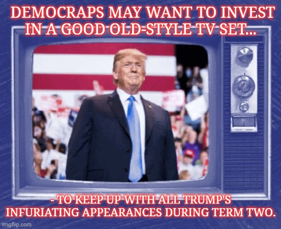 C'MON MAN! | DEMOCRAPS MAY WANT TO INVEST IN A GOOD OLD-STYLE TV SET... - TO KEEP UP WITH ALL TRUMP'S INFURIATING APPEARANCES DURING TERM TWO. | image tagged in vote trump,election 2020 | made w/ Imgflip meme maker
