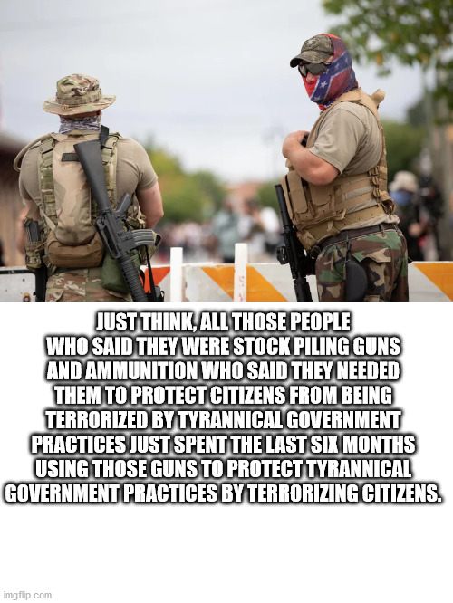 Because Irony and hypocrisy are lost on these people | JUST THINK, ALL THOSE PEOPLE WHO SAID THEY WERE STOCK PILING GUNS AND AMMUNITION WHO SAID THEY NEEDED THEM TO PROTECT CITIZENS FROM BEING TERRORIZED BY TYRANNICAL GOVERNMENT PRACTICES JUST SPENT THE LAST SIX MONTHS USING THOSE GUNS TO PROTECT TYRANNICAL GOVERNMENT PRACTICES BY TERRORIZING CITIZENS. | image tagged in terrorism,special kind of stupid,stupid conservatives,trump supporters | made w/ Imgflip meme maker