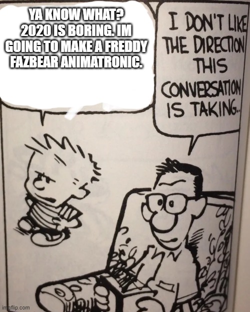 Hi Friends | YA KNOW WHAT? 2020 IS BORING. IM GOING TO MAKE A FREDDY FAZBEAR ANIMATRONIC. | image tagged in i don't like the direction this conversation is taking,calvin and hobbes,freddy fazbear | made w/ Imgflip meme maker