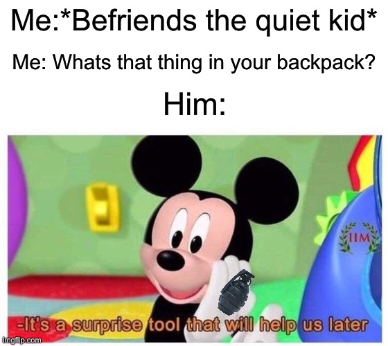 It's a surprise tool that will help us later | Me:*Befriends the quiet kid*; Me: Whats that thing in your backpack? Him: | image tagged in it's a surprise tool that will help us later | made w/ Imgflip meme maker