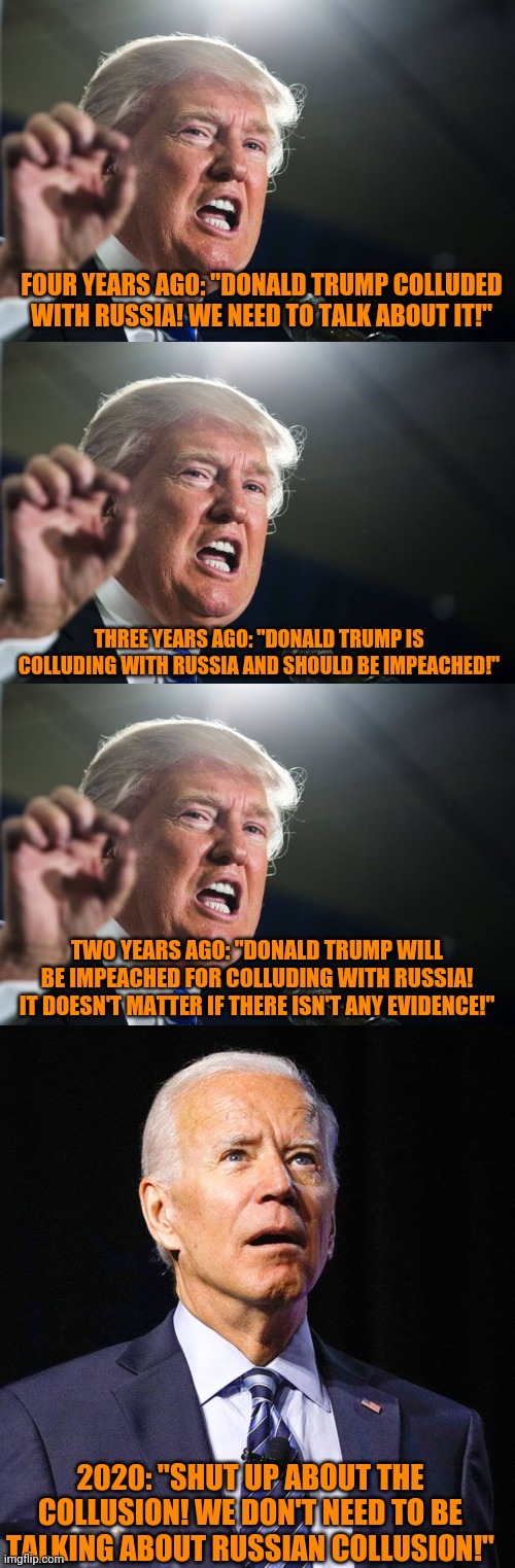 Don't tell me there isn't any media bias. | FOUR YEARS AGO: "DONALD TRUMP COLLUDED WITH RUSSIA! WE NEED TO TALK ABOUT IT!"; THREE YEARS AGO: "DONALD TRUMP IS COLLUDING WITH RUSSIA AND SHOULD BE IMPEACHED!"; TWO YEARS AGO: "DONALD TRUMP WILL BE IMPEACHED FOR COLLUDING WITH RUSSIA! IT DOESN'T MATTER IF THERE ISN'T ANY EVIDENCE!"; 2020: "SHUT UP ABOUT THE COLLUSION! WE DON'T NEED TO BE TALKING ABOUT RUSSIAN COLLUSION!" | image tagged in donald trump,joe biden | made w/ Imgflip meme maker