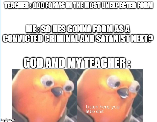 idk im bored | TEACHER : GOD FORMS IN THE MOST UNEXPECTED FORM; ME : SO HES GONNA FORM AS A CONVICTED CRIMINAL AND SATANIST NEXT? GOD AND MY TEACHER : | image tagged in listen here you little shit | made w/ Imgflip meme maker