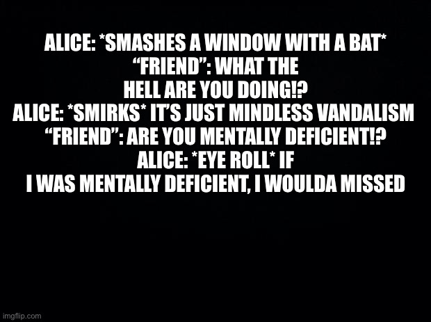 Black background | ALICE: *SMASHES A WINDOW WITH A BAT*
“FRIEND”: WHAT THE HELL ARE YOU DOING!?
ALICE: *SMIRKS* IT’S JUST MINDLESS VANDALISM 
“FRIEND”: ARE YOU MENTALLY DEFICIENT!?
ALICE: *EYE ROLL* IF I WAS MENTALLY DEFICIENT, I WOULDA MISSED | image tagged in black background | made w/ Imgflip meme maker