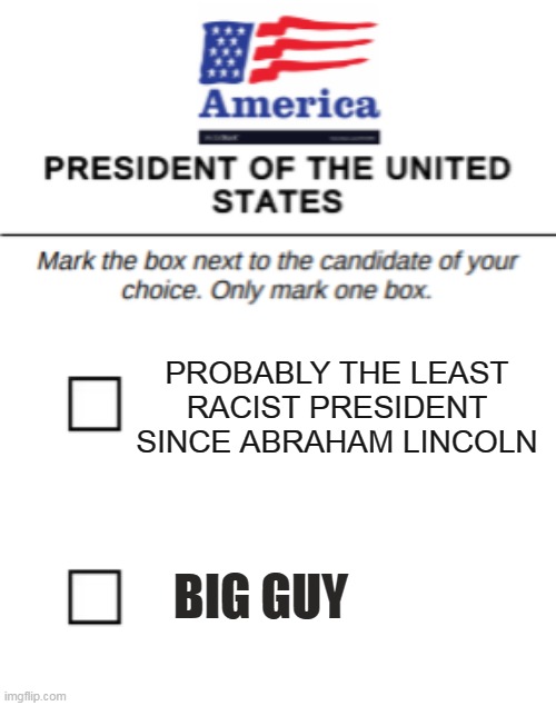 IMGFLIP POLL : Which Candidate Are You Voting For? Leave Your Answer In The Comment Section. | PROBABLY THE LEAST RACIST PRESIDENT SINCE ABRAHAM LINCOLN; BIG GUY | image tagged in memes,election 2020,donald trump,joe biden,big guy,president trump | made w/ Imgflip meme maker